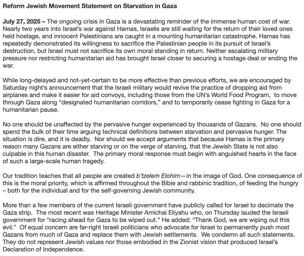 Reform Jewish Movement Statement on Starvation in Gaza
July 27, 2025 - The ongoing crisis in Gaza is a devastating reminder of the immense human cost of war.
Nearly two years into Israel's war against Hamas, Israelis are still waiting for the return of their loved ones held hostage, and innocent Palestinians are caught in a mounting humanitarian catastrophe. Hamas has repeatedly demonstrated its willingness to sacrifice the Palestinian people in its pursuit of Israel's destruction, but Israel must not sacrifice its own moral standing in return. Neither escalating military pressure nor restricting humanitarian aid has brought Israel closer to securing a hostage deal or ending the war.
While long-delayed and not-yet-certain to be more effective than previous efforts, we are encouraged by Saturday night's announcement that the Israeli military would revive the practice of dropping aid from airplanes and make it easier for aid convoys, including those from the UN's World Food Program, to move through Gaza along "designated humanitarian corridors," and to temporarily cease fighting in Gaza for a humanitarian pause.
No one should be unaffected by the pervasive hunger experienced by thousands of Gazans. No one should spend the bulk of their time arguing technical definitions between starvation and pervasive hunger. The situation is dire, and it is deadly. Nor should we accept arguments that because Hamas is the primary reason many Gazans are either starving or on the verge of starving, that the Jewish State is not also culpable in this human disaster. The primary moral response must begin with anguished hearts in the face of such a large-scale human tragedy.
Our tradition teaches that all people are created b tzelem Elohim — in the image of God. One consequence of this is the moral priority, which is affirmed throughout the Bible and rabbinic tradition, of feeding the hungry
- both for the individual and for the self-governing Jewish community.
More than a few members of t…