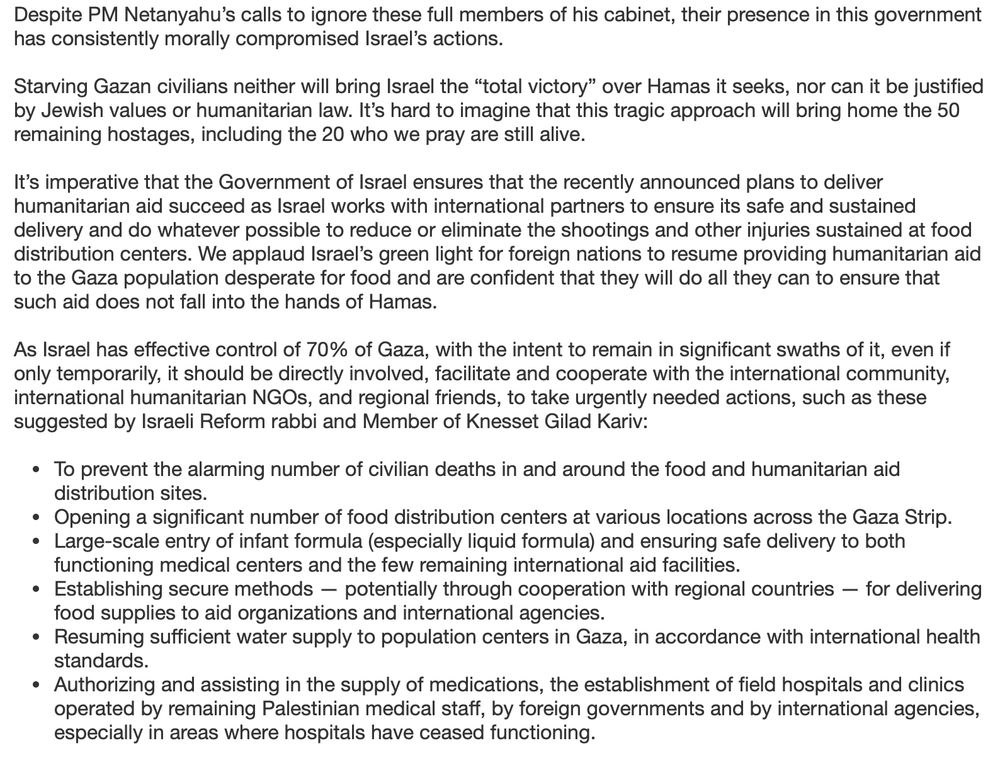 Despite PM Netanyahu's calls to ignore these full members of his cabinet, their presence in this government has consistently morally compromised Israel's actions.
Starving Gazan civilians neither will bring Israel the "total victory" over Hamas it seeks, nor can it be justified by Jewish values or humanitarian law. It's hard to imagine that this tragic approach will bring home the 50 remaining hostages, including the 20 who we pray are still alive.
It's imperative that the Government of Israel ensures that the recently announced plans to deliver humanitarian aid succeed as Israel works with international partners to ensure its safe and sustained delivery and do whatever possible to reduce or eliminate the shootings and other injuries sustained at food distribution centers. We applaud Israel's green light for foreign nations to resume providing humanitarian aid to the Gaza population desperate for food and are confident that they will do all they can to ensure that such aid does not fall into the hands of Hamas.
As Israel has effective control of 70% of Gaza, with the intent to remain in significant swaths of it, even if only temporarily, it should be directly involved, facilitate and cooperate with the international community, international humanitarian NGOs, and regional friends, to take urgently needed actions, such as these suggested by Israeli Reform rabbi and Member of Knesset Gilad Kariv:
• To prevent the alarming number of civilian deaths in and around the food and humanitarian aid distribution sites.
• Opening a significant number of food distribution centers at various locations across the Gaza Strip.
• Large-scale entry of infant formula (especially liquid formula) and ensuring safe delivery to both functioning medical centers and the few remaining international aid facilities.
• Establishing secure methods - potentially through cooperation with regional countries - for delivering food supplies to aid organizations and international agencies.
• Resuming su…