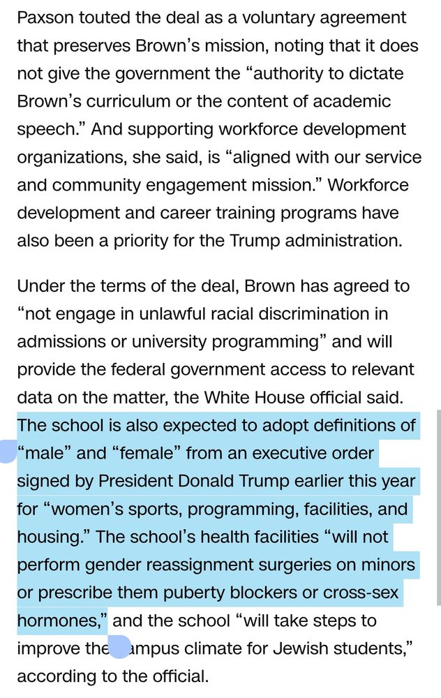 Paxson touted the deal as a voluntary agreement that preserves Brown’s mission, noting that it does not give the government the “authority to dictate Brown’s curriculum or the content of academic speech.” And supporting workforce development organizations, she said, is “aligned with our service and community engagement mission.” Workforce development and career training programs have also been a priority for the Trump administration.

Under the terms of the deal, Brown has agreed to “not engage in unlawful racial discrimination in admissions or university programming” and will provide the federal government access to relevant data on the matter, the White House official said. The school is also expected to adopt definitions of “male” and “female” from an executive order signed by President Donald Trump earlier this year for “women’s sports, programming, facilities, and housing.” The school’s health facilities “will not perform gender reassignment surgeries on minors or prescribe them puberty blockers or cross-sex hormones,”