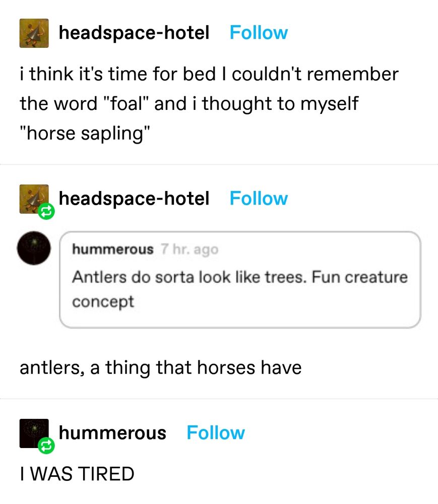 A screenshot of a conversation on Tumblr.
headspace-hotel

"I think it's time for bed I couldn't remember the word" foal" and I thought to myself "horse sapling"

headspace-hotel

(An image of another user replying to the first post:
hummerous
"Antlers do sorta look like trees. Fun creature concept")

"antlers, a thing that horses have"

hummerous

"I WAS TIRED" 
