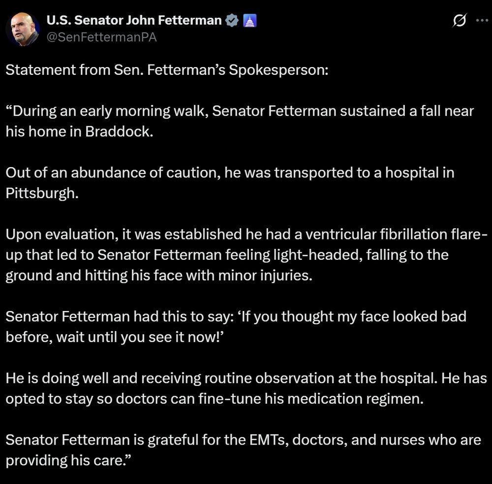 Statement from Sen. Fetterman’s Spokesperson:

“During an early morning walk, Senator Fetterman sustained a fall near his home in Braddock.

Out of an abundance of caution, he was transported to a hospital in Pittsburgh.

Upon evaluation, it was established he had a ventricular fibrillation flare-up that led to Senator Fetterman feeling light-headed, falling to the ground and hitting his face with minor injuries.

Senator Fetterman had this to say: ‘If you thought my face looked bad before, wait until you see it now!’

He is doing well and receiving routine observation at the hospital. He has opted to stay so doctors can fine-tune his medication regimen.

Senator Fetterman is grateful for the EMTs, doctors, and nurses who are providing his care.”