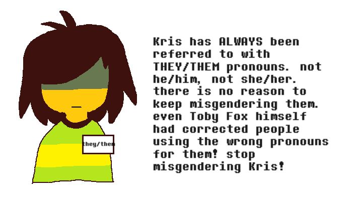 a pixely illustration of kris from deltarune, a human with yellow skin, dark brown hair, and a striped green and yellow sweater. they are wearing a badge that says "they/them". on the right is the text "Kris has ALWAYS been referred to with THEY/THEM pronouns. not he/him, not she/her. there is no reason to keep misgendering them. even Toby fox himself had corrected people using the wrong pronouns for them! stop misgendering Kris!"