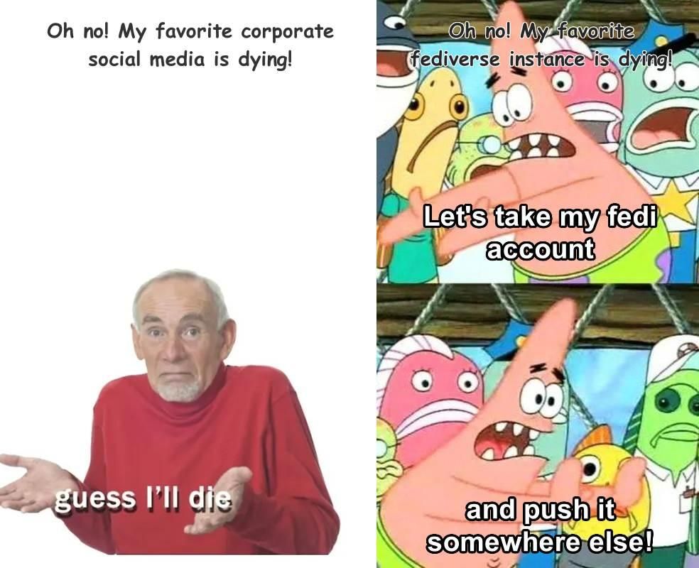 1: "Oh no! My favorite corporate social media is dying!" (Guess I'll die meme)

2: "Oh no! My favorite fediverse instance is dying!" (Patrick Star meme with text reading "Let's take my fedi account and push it somewhere else!")