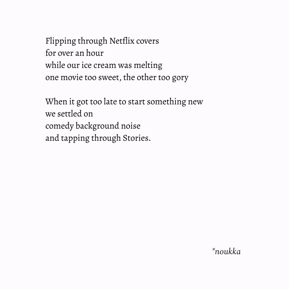 Image with an original poem:
Flipping through Netflix covers
for over an hour
while our ice cream was melting
one movie too sweet, the other too gory

When it got too late to start something new
we settled on 
comedy background noise
and tapping through Stories.