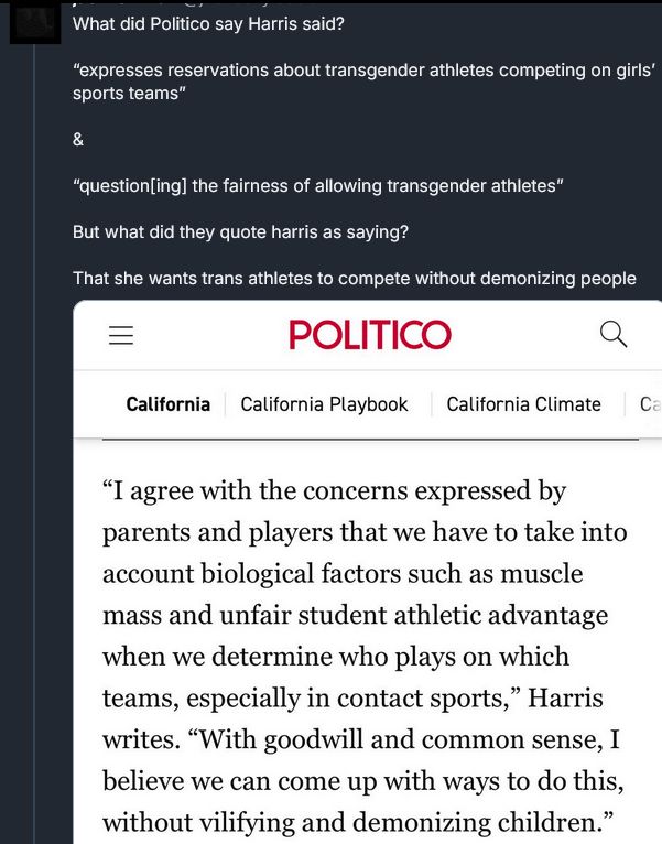 Post with an image of the politico article:
"What did Politico say Harris said?

“expresses reservations about transgender athletes competing on girls’ sports teams”

&

“question[ing] the fairness of allowing transgender athletes”

But what did they quote harris as saying? 

That she wants trans athletes to compete without demonizing people"

The image says:
“I agree with the concerns expressed by parents and players that we have to take into account biological factors such as muscle mass and unfair student athletic advantage when we determine who plays on which teams, especially in contact sports,”

 “With goodwill and common sense, I believe we can come up with ways to do this, without vilifying and demonizing children”
