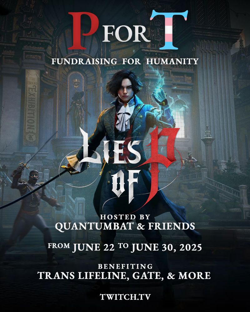 a promotional poster for a charity streaming event titled “p for t: fundraising for humanity.” the large text at the top reads “p for t,” with the "t" stylized in the colors of the transgender pride flag. below, the event features the game “lies of p,” with the game's protagonist prominently displayed in the center. the event is hosted by quantumbat & friends and runs from june 22 to june 30, 2025. the stream will benefit trans lifeline, GATE, and more. the bottom of the poster includes the twitch website: twitch.tv.