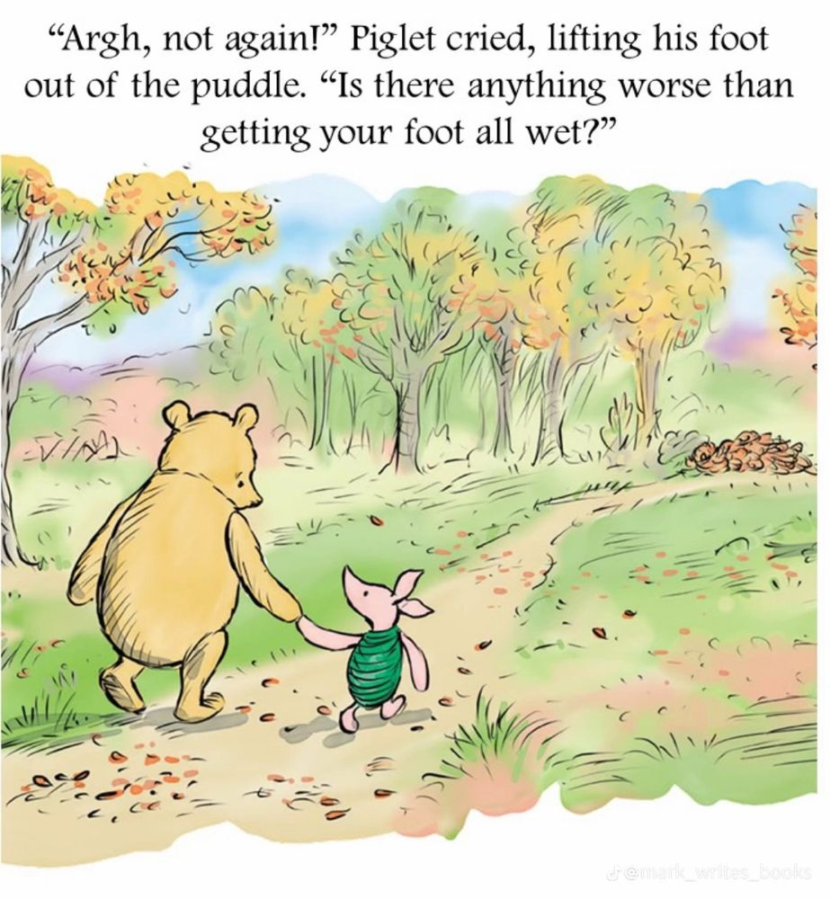 Winnie the Pooh and piglet walk hand in hand. Piglet says, “argh not again! Is there anything worse than getting your foot all wet?”