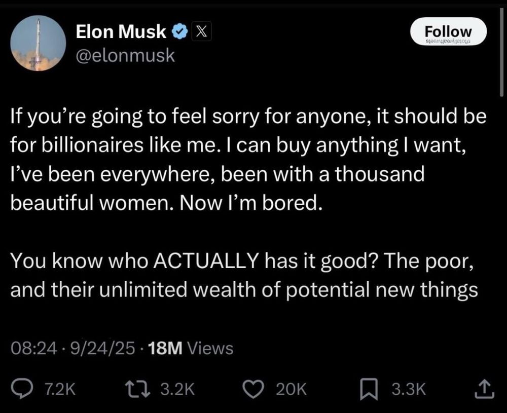 Mimimi-Musk schrieb an 24.09.2025 Auf seiner Siff-Klitsche:
If you're going to feel sorry for anyone, it should be for billionaires like me. I can buy anything I want, I've been everywhere, been with a thousand beautiful women. Now I'm bored.
You know who ACTUALLY has it good? The poor, and their unlimited wealth of potential new things
