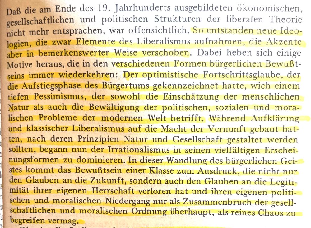 Daß die am Ende des 19. Jahrhunderts ausgebildeten ökonomischen, gesellschaftlichen und politischen Strukturen der liberalen Theorie nicht mehr entsprachen, war offensichtlich. So entstanden neue Ideologien, die zwar Elemente des Liberalismus aufnahmen, die Akzente aber in bemerkenswerter Weise verschoben. Dabei heben sich einige Motive heraus, die in den verschiedenen Formen bürgerlichen Bewußtseins immer wiederkehren: Der optimistische Fortschrittsglaube, der die Aufstiegsphase des Bürgertums gekennzeichnet hatte, wich einem tiefen Pessimismus, der sowohl die Einschätzung der menschlichen Natur als auch die Bewältigung der politischen, sozialen und moralischen Probleme der modernen Welt betrifft. Während Aufklärung und klassischer Liberalismus auf die Macht der Vernunft gebaut hatten, nach deren Prinzipien Natur und Gesellschaft gestaltet werden sollten, begann nun der Irrationalismus in seinen vielfältigen Erscheinungsformen zu dominieren. In dieser Wandlung des bürgerlichen Geistes kommt das Bewußtsein einer Klasse zum Ausdruck, die nicht nur den Glauben an die Zukunft, sondern auch den Glauben an die Legitimität ihrer eigenen Herrschaft verloren hat und ihren eigenen politischen und moralischen Niedergang nur als Zusammenbruch der gesellschaftlichen und moralischen Ordnung überhaupt, als reines Chaos zu begreifen vermag.

Reinhardt Kühnl: Formen bürgerlicher Herrschaft (1971), S. 55