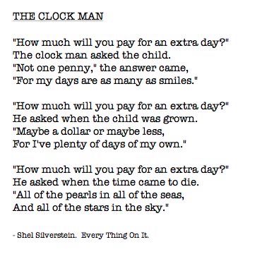 Shel Silverstein poem titled The Clock Man:
“How much will you pay for an extra day?” 
The clock man asked the child. “Not one penny,” the answer came, “for my days are as many as smiles.” 
“How much will you pay for an extra day?” He asked when the child was grown. “Maybe a dollar or maybe less, for I’ve plenty of days of my own.”
“How much will you pay for an extra day?” He asked when the time came to die. “All of the pearls in all of the seas, and all of the stars in the sky.”