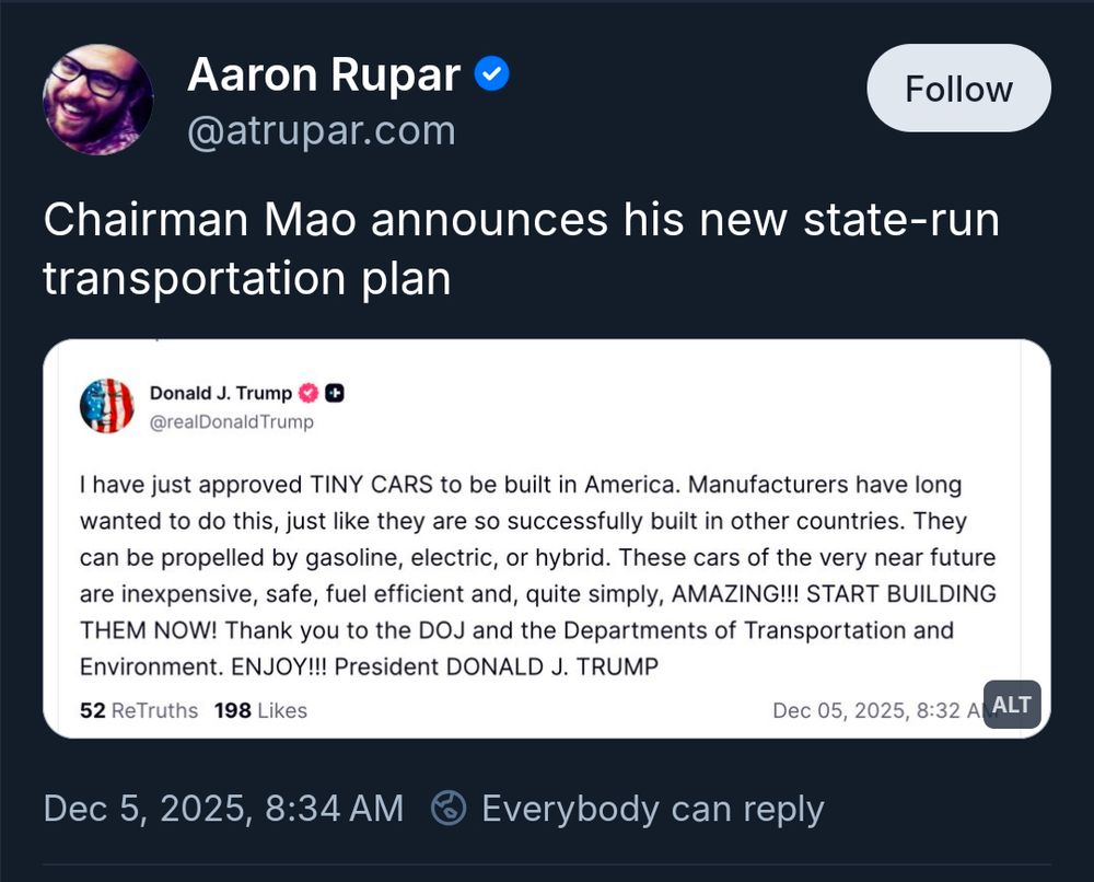 Aaron Rupar

@atrupar.com

Follow

Chairman Mao announces his new state-run transportation plan

Donald J. Trump

@realDonald Trump

I have just approved TINY CARS to be built in America. Manufacturers have long wanted to do this, just like they are so successfully built in other countries. They can be propelled by gasoline, electric, or hybrid. These cars of the very near future are inexpensive, safe, fuel efficient and, quite simply, AMAZING!!! START BUILDING THEM NOW! Thank you to the DOJ and the Departments of Transportation and Environment. ENJOY!!! President DONALD J. TRUMP

52 ReTruths

198 Likes

Dec 05, 2025, 8:32 A

ALT

Dec 5, 2025, 8:34 AM

Everybody can reply