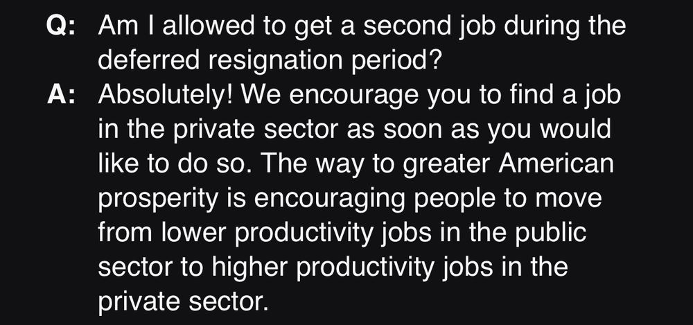 Q:
Am I allowed to get a second job during the deferred resignation period?
A:
Absolutely! We encourage you to find a job in the private sector as soon as you would like to do so. The way to greater American prosperity is encouraging people to move from lower productivity jobs in the public sector to higher productivity jobs in the private sector.