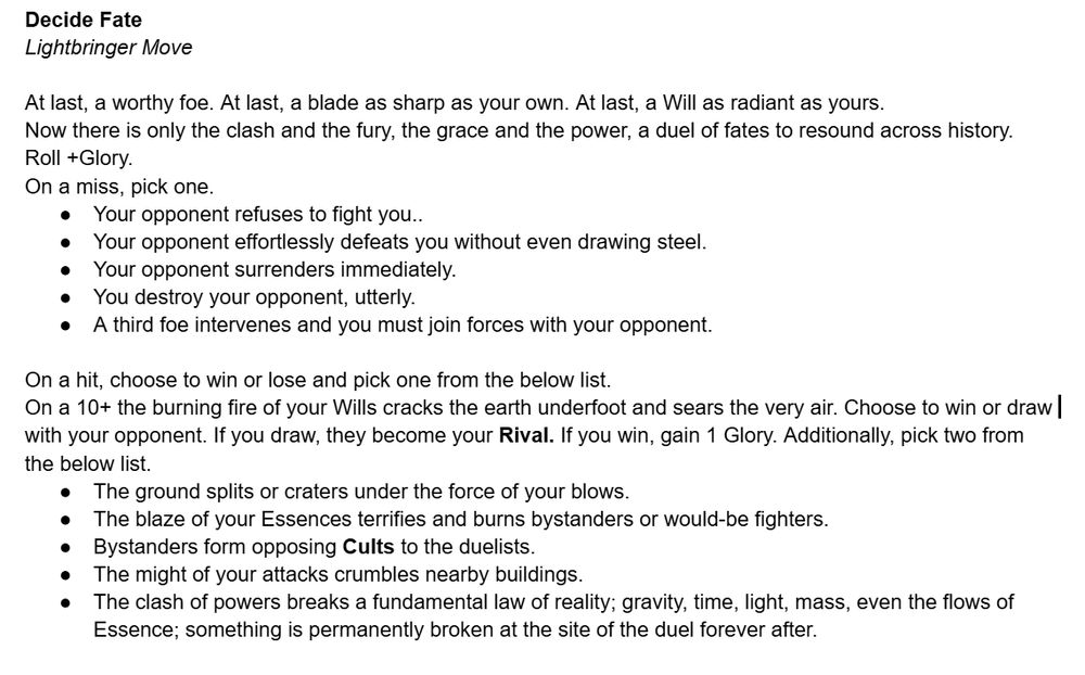 Decide Fate
Lightbringer Move

At last, a worthy foe. At last, a blade as sharp as your own. At last, a Will as radiant as yours. 
Now there is only the clash and the fury, the grace and the power, a duel of fates to resound across history.
Roll +Glory. 
On a miss, pick one.
Your opponent refuses to fight you.. 
Your opponent effortlessly defeats you without even drawing steel.
Your opponent surrenders immediately.
You destroy your opponent, utterly. 
A third foe intervenes and you must join forces with your opponent.

On a hit, choose to win or lose and pick one from the below list.
On a 10+ the burning fire of your Wills cracks the earth underfoot and sears the very air. Choose to win or draw with your opponent. If you draw, they become your Rival. If you win, gain 1 Glory. Additionally, pick two from the below list.
The ground splits or craters under the force of your blows.
The blaze of your Essences terrifies and burns bystanders or would-be fighters.
Bystanders form opposing Cults to the duelists.
The might of your attacks crumbles nearby buildings.
The clash of powers breaks a fundamental law of reality; gravity, time, light, mass, even the flows of Essence; something is permanently broken at the site of the duel forever after.

