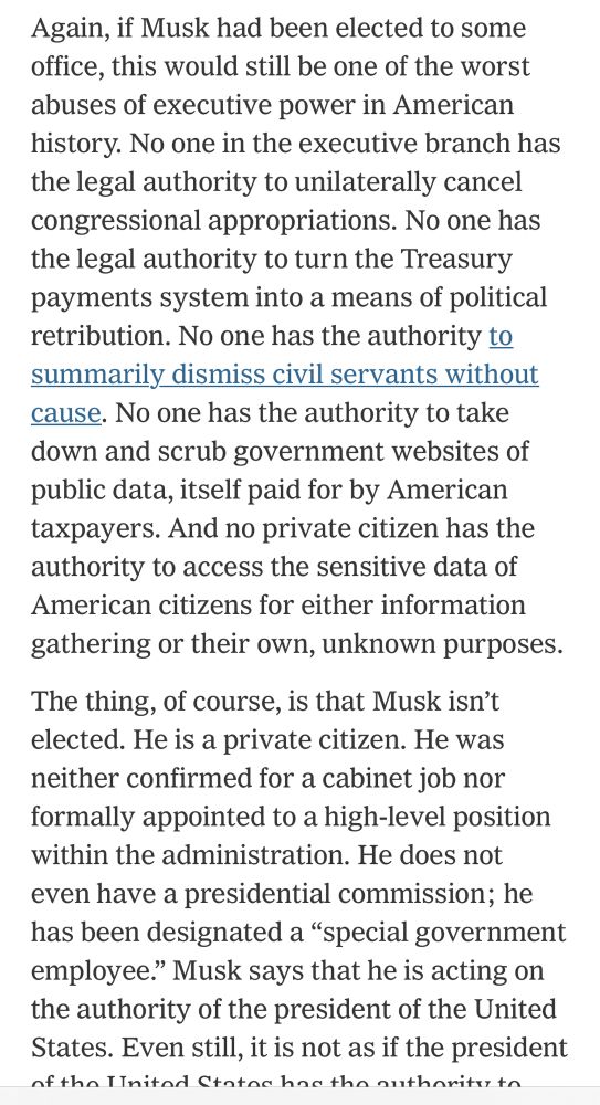 Again, if Musk had been elected to some office, this would still be one of the worst abuses of executive power in American history. No one in the executive branch has the legal authority to unilaterally cancel congressional appropriations. No one has the legal authority to turn the Treasury payments system into a means of political retribution. No one has the authority to summarily dismiss civil servants without cause. No one has the authority to take down and scrub government websites of public data, itself paid for by American taxpayers. And no private citizen has the authority to access the sensitive data of American citizens for either information gathering or their own, unknown purposes.
The thing, of course, is that Musk isn't elected. He is a private citizen. He was neither confirmed for a cabinet job nor formally appointed to a high-level position within the administration. He does not even have a presidential commission; he has been designated a "special government employee." Musk says that he is acting on the authority of the president of the United States. Even still, it is not as if the president nftha lInitad Ctatachne the authoritietn
