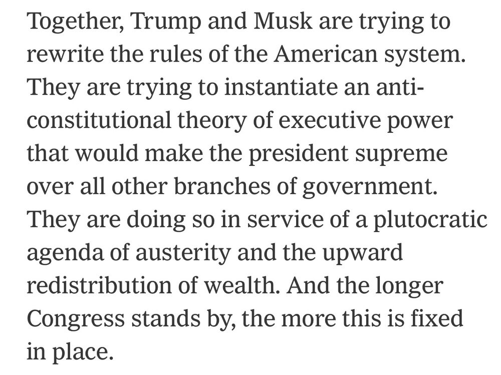 Together, Trump and Musk are trying to rewrite the rules of the American system.
They are trying to instantiate an anti-constitutional theory of executive power that would make the president supreme over all other branches of government.
They are doing so in service of a plutocratic agenda of austerity and the upward redistribution of wealth. And the longer Congress stands by, the more this is fixed in place.