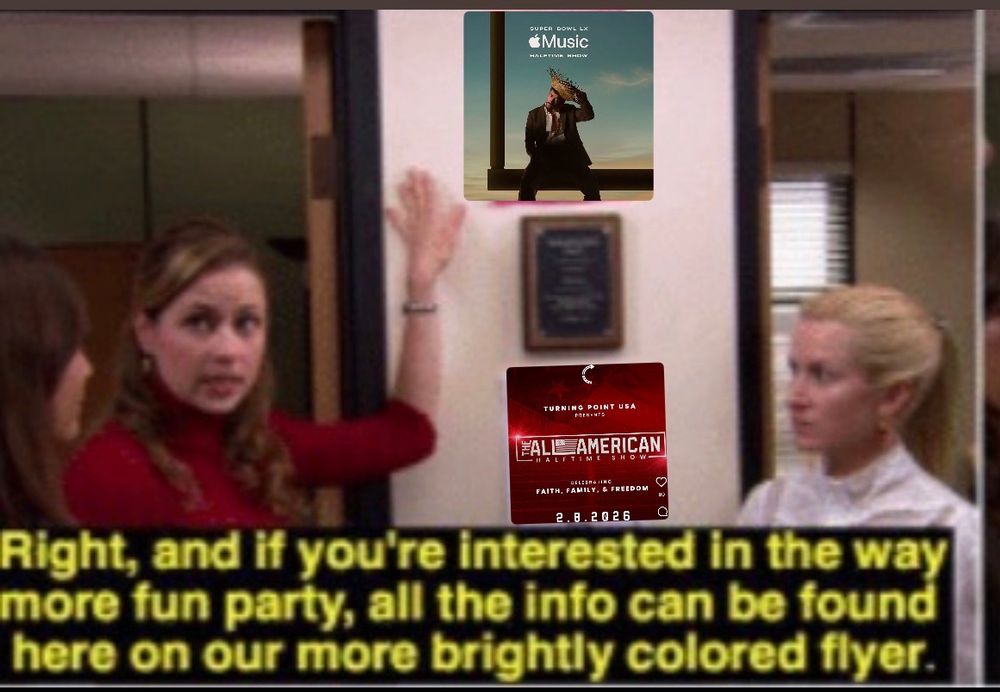 Meme from The Office featuring Pam and Angela. Pam is pointing to two posters on the wall. one at the top showing the official Apple Music Super Bowl LX Halftime Show featuring Bad Bunny, and one below it showing Turning Point USA’s “All-American Halftime Show” flyer with the tagline “Faith, Family, & Freedom.” The caption reads, “Right, and if you’re interested in the way more fun party, all the info can be found here on our more brightly colored flyer.”