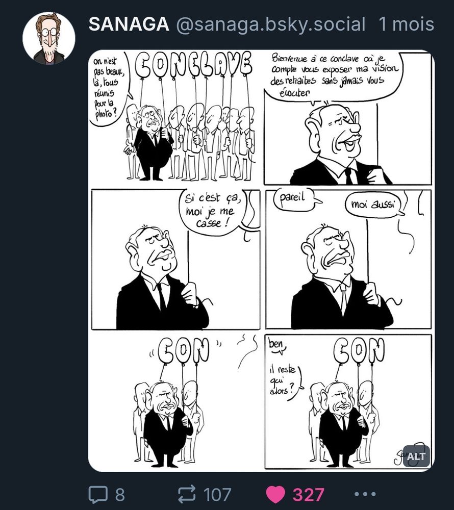 Bd 6 cases
Case 1 : Bayrou au milieu des syndicats. Tous tiennent un ballon en forme de lettre qui forme le mot CONCLAVE. Bayrou : « on n’est pas beaux, là, tous réunis pour la photo ? »
Case 2 : Bayrou en gros plan : « bienvenue à ce conclave où je compte vous exposer ma vision des retraites sans jamais vous écouter »
Case 3 : Bayrou en gros plan. Hors champ, un syndicaliste : « si c’est ça moi je me casse »
Case 4 : Bayrou en gros plan. Hors champ, 2 syndicalistes : « pareil » « moi aussi »
Case 5 : plan sur Bayrou et les syndicalistes qui restent. Les ballons forment le mot CON
Case 6 : plan sur Bayrou et les syndicalistes qui restent. Les ballons forment le mot CON. Bayrou : « ben… il reste qui alors ? »