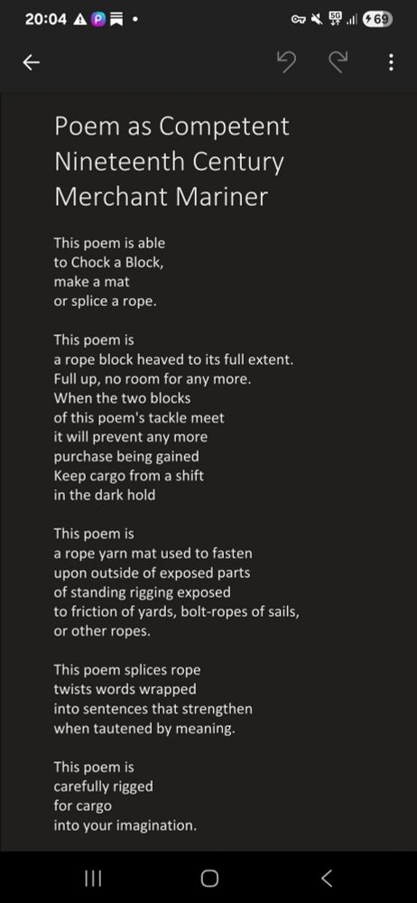 Poem as Competent Nineteenth Century Merchant Mariner

This poem is able
to Chock a Block, 
make a mat 
or splice a rope.

This poem is 
a rope block heaved to its full extent. 
Full up, no room for any more. 
When the two blocks
of this poem's tackle meet
it will prevent any more 
purchase being gained
Keep cargo from a shift
in the dark hold

This poem is
a rope yarn mat used to fasten 
upon outside of exposed parts 
of standing rigging exposed
to friction of yards, bolt-ropes of sails, 
or other ropes.

This poem splices rope
twists words wrapped
into sentences that strengthen
when tautened by meaning.
