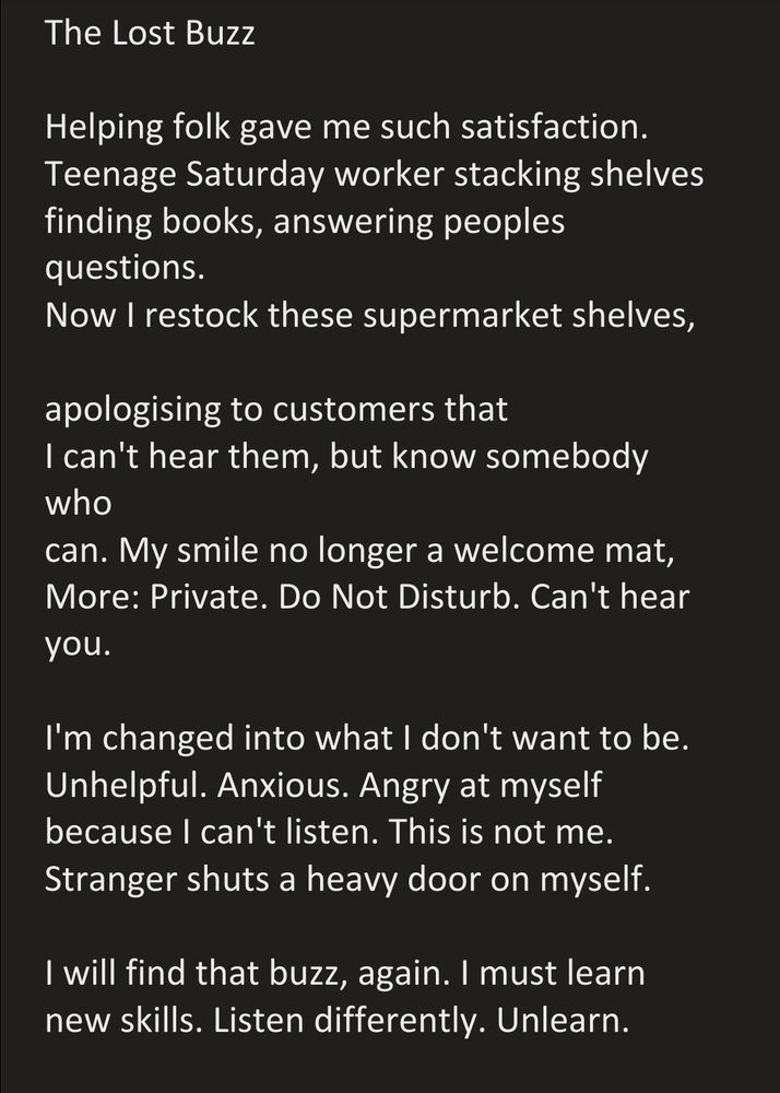 The Lost Buzz  

Helping folk gave me such satisfaction.
Teenage Saturday worker stacking shelves
finding books, answering peoples questions.
Now I restock these supermarket shelves,

apologising to customers that 
I can't hear them, but know somebody who 
can. My smile no longer a welcome mat,
More: Private. Do Not Disturb. Can't hear you.

I'm changed into what I don't want to be.
Unhelpful. Anxious. Angry at myself because I can't listen. This is not me.
Stranger shuts a heavy door on myself.

I will find that buzz, again. I must learn
new skills. Listen differently. Unlearn.
