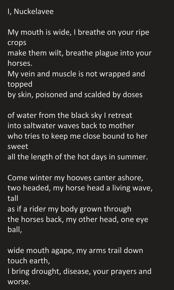 I, Nuckelavee

My mouth is wide, I breathe on your ripe crops
make them wilt, breathe plague into your horses.
My vein and muscle is not wrapped and topped
by skin, poisoned and scalded by doses

of water from the black sky I retreat
into saltwater waves back to mother
who tries to keep me close bound to her sweet 
all the length of the hot days in summer.

Come winter my hooves canter ashore, two headed, my horse head a living wave, tall
as if a rider my body grown through
the horses back, my other head, one eye ball,

wide mouth agape, my arms trail down touch earth,
I bring drought, disease, your prayers and worse.
