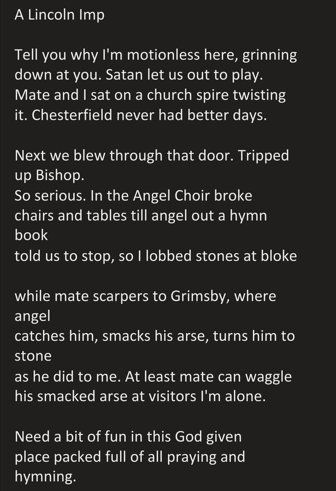 A Lincoln Imp

Tell you why I'm motionless here, grinning
down at you. Satan let us out to play.
Mate and I sat on a church spire twisting
it. Chesterfield never had better days.

Next we blew through that door. Tripped up Bishop.
So serious. In the Angel Choir broke 
chairs and tables till angel out a hymn book
told us to stop, so I lobbed stones at bloke 

while mate scarpers to Grimsby, where angel 
catches him, smacks his arse, turns him to stone
as he did to me. At least mate can waggle 
his smacked arse at visitors I'm alone.

Need a bit of fun in this God given 
place packed full of all praying and hymning.
