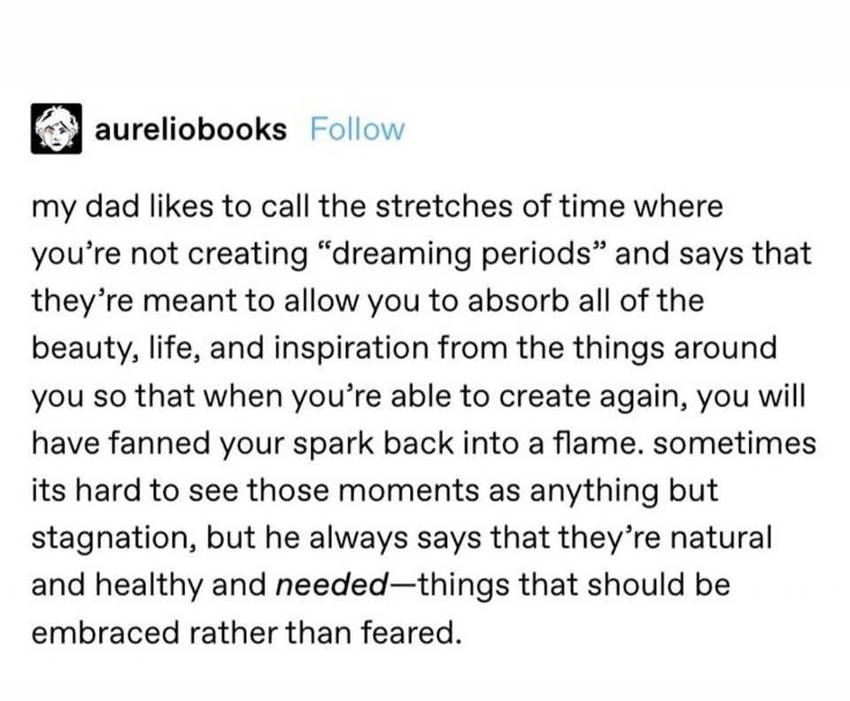 my dad likes to call the stretches of time when you're not creating "dreaming periods" and says that they're meant to allow you to absorb all of the beauty, life, and inspiration from the things around you so that when you're able to create again, you will have fanned your spark back into a flame. sometimes it's hard to see those moments as anything but stagnation, but he always says that they're natural and healthy and needed—things that should be embraced rather than feared.