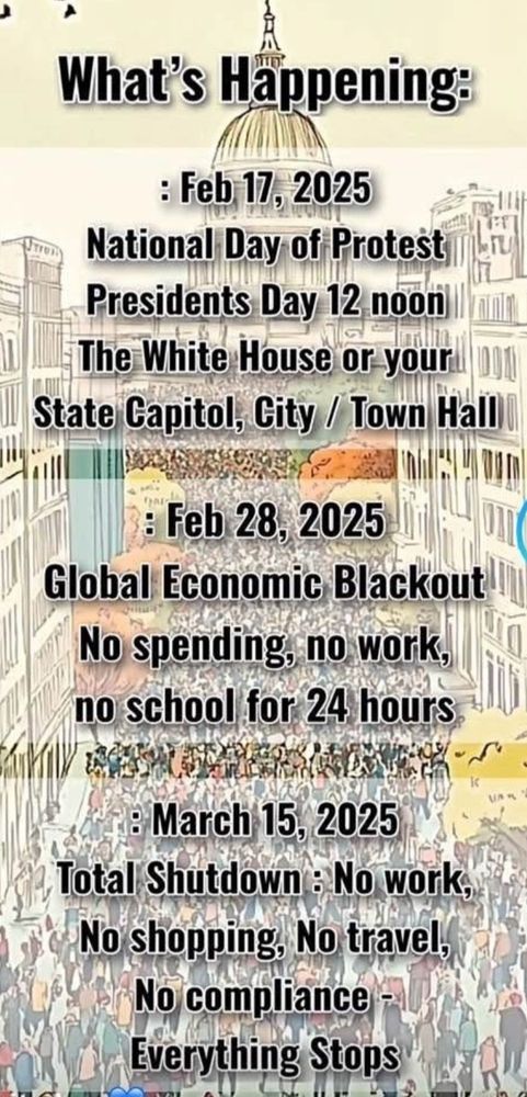 List of Dates to remember

Feb 17, 2025 - National Day of Protest President's Day Noon - The White House or your state Capitol, City/Town Hall

Feb 28, 2025 - Global Economic Blackout - Bo spending, no work, no school for 24hrs

March 15, 2025 - Total Shutdown: No work, No shopping, No travel, No compliance, Everything stops!