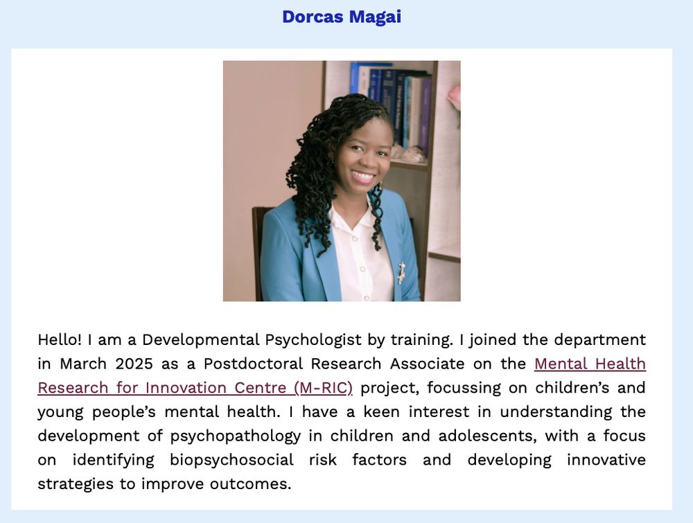 PHPS newsletter item on our recent new starter, Dorcas Magai.

Description from Dorcas:
"Hello! I am a Developmental Psychologist by training. I joined the department in March 2025 as a Postdoctoral Research Associate on the Mental Health Research for Innovation Centre (M-RIC) project, focussing on children’s and young people’s mental health. I have a keen interest in understanding the development of psychopathology in children and adolescents, with a focus on identifying biopsychosocial risk factors and developing innovative strategies to improve outcomes."