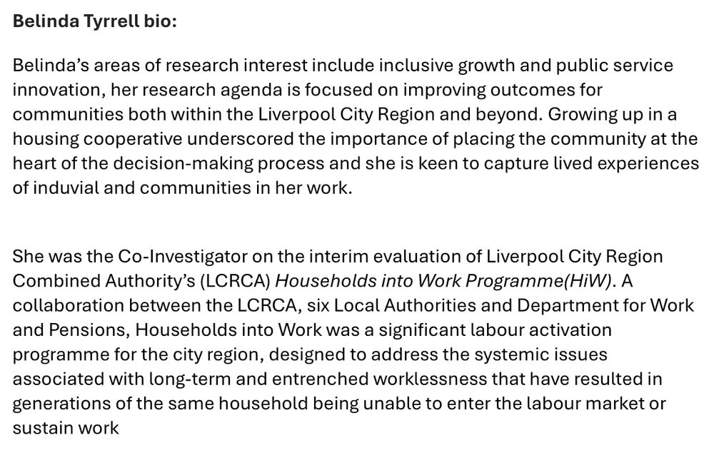 Belinda Tyrrell bio:
Belinda’s areas of research interest include inclusive growth and public service innovation, her research agenda is focused on improving outcomes for communities both within the Liverpool City Region and beyond. Growing up in a housing cooperative underscored the importance of placing the community at the heart of the decision-making process and she is keen to capture lived experiences of induvial and communities in her work. 

She was the Co-Investigator on the interim evaluation of Liverpool City Region Combined Authority’s (LCRCA) Households into Work Programme(HiW). A collaboration between the LCRCA, six Local Authorities and Department for Work and Pensions, Households into Work was a significant labour activation programme for the city region, designed to address the systemic issues associated with long-term and entrenched worklessness that have resulted in generations of the same household being unable to enter the labour market or sustain work.
