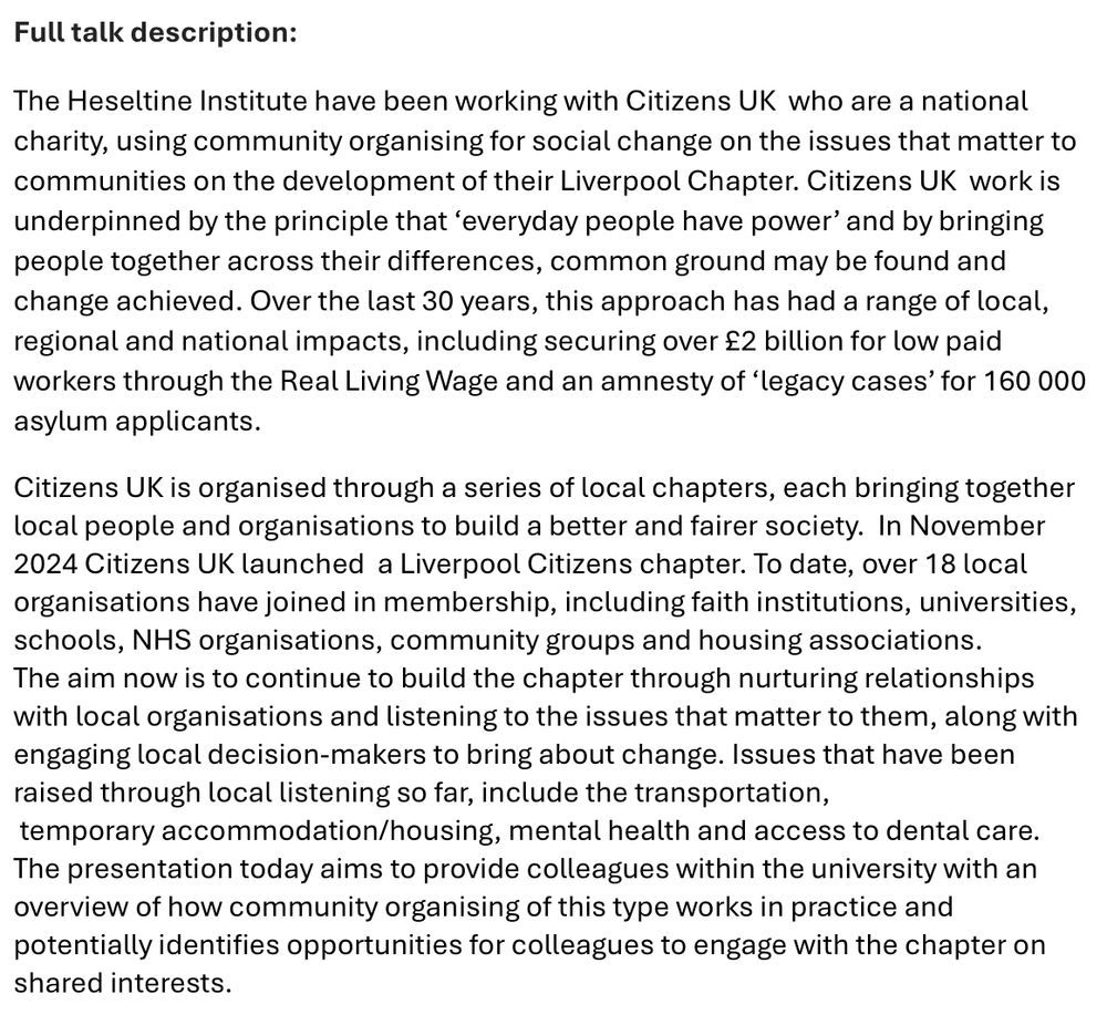 Full talk description:

The Heseltine Institute have been working with Citizens UK  who are a national charity, using community organising for social change on the issues that matter to communities on the development of their Liverpool Chapter. Citizens UK  work is underpinned by the principle that ‘everyday people have power’ and by bringing people together across their differences, common ground may be found and change achieved. Over the last 30 years, this approach has had a range of local, regional and national impacts, including securing over £2 billion for low paid workers through the Real Living Wage and an amnesty of ‘legacy cases’ for 160 000 asylum applicants.  

Citizens UK is organised through a series of local chapters, each bringing together local people and organisations to build a better and fairer society.  In November 2024 Citizens UK launched  a Liverpool Citizens chapter. To date, over 18 local organisations have joined in membership, including faith institutions, universities, schools, NHS organisations, community groups and housing associations. The aim now is to continue to build the chapter through nurturing relationships with local organisations and listening to the issues that matter to them, along with engaging local decision-makers to bring about change. Issues that have been raised through local listening so far, include the transportation,  temporary accommodation/housing, mental health and access to dental care. 
The presentation today aims to provide colleagues within the university with an overview of how community organising of this type works in practice and potentially identifies opportunities for colleagues to engage with the chapter on shared interests.