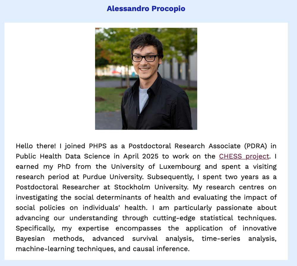 PHPS newsletter item on our recent new starter, Alessandro Procopio.

Description from Alessandro:
"Hello there! I joined PHPS as a Postdoctoral Research Associate (PDRA) in Public Health Data Science in April 2025 to work on the CHESS project. I earned my PhD from the University of Luxembourg and spent a visiting research period at Purdue University. Subsequently, I spent two years as a Postdoctoral Researcher at Stockholm University. My research centres on investigating the social determinants of health and evaluating the impact of social policies on individuals' health. I am particularly passionate about advancing our understanding through cutting-edge statistical techniques. Specifically, my expertise encompasses the application of innovative Bayesian methods, advanced survival analysis, time-series analysis, machine-learning techniques, and causal inference."