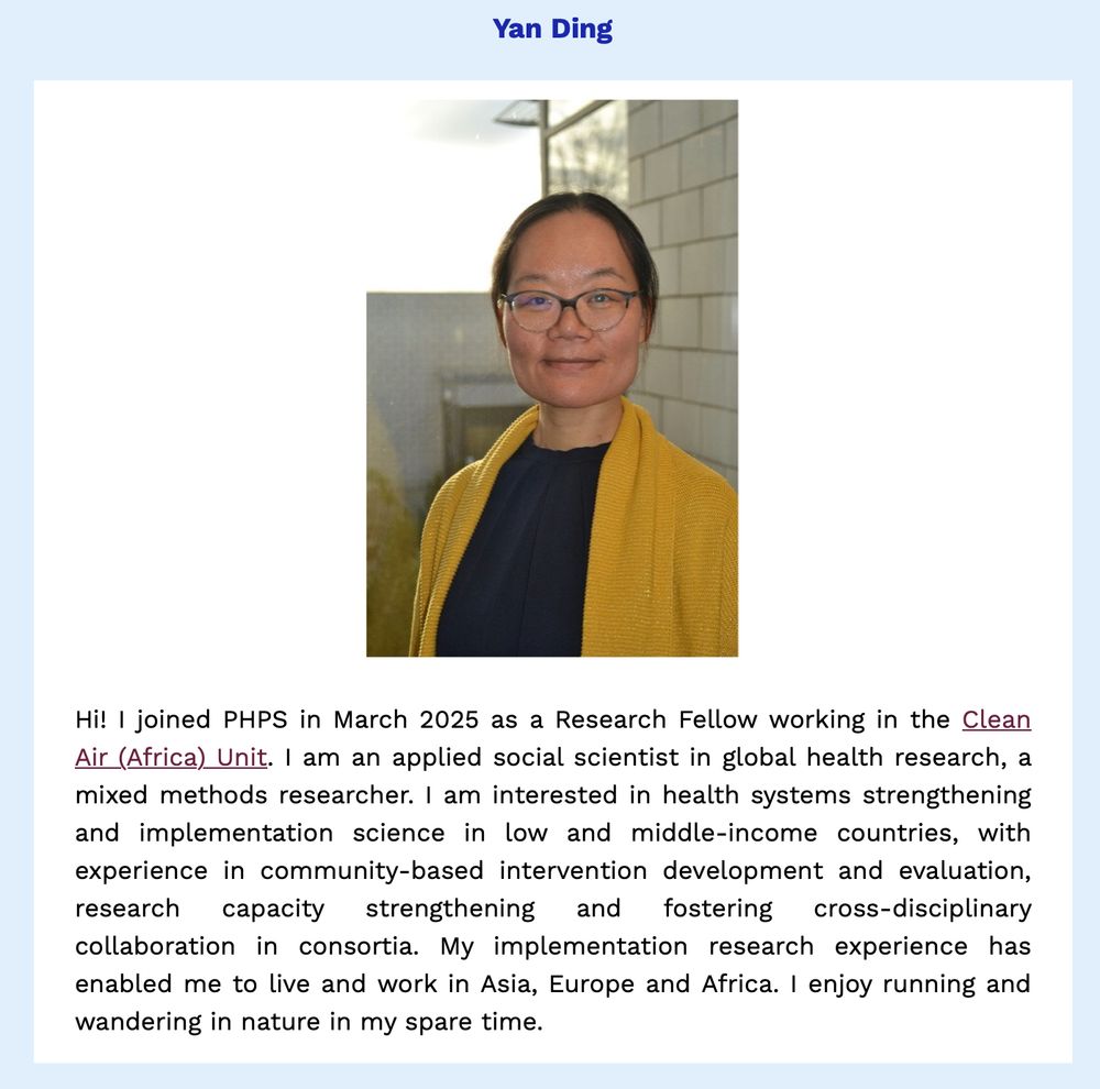 PHPS newsletter item on our recent new starter, Yan Ding.

Description from Yan:
"Hi! I joined PHPS in March 2025 as a Research Fellow working in the Clean Air (Africa) Unit. I am an applied social scientist in global health research, a mixed methods researcher. I am interested in health systems strengthening and implementation science in low and middle-income countries, with experience in community-based intervention development and evaluation, research capacity strengthening and fostering cross-disciplinary collaboration in consortia. My implementation research experience has enabled me to live and work in Asia, Europe and Africa. I enjoy running and wandering in nature in my spare time."