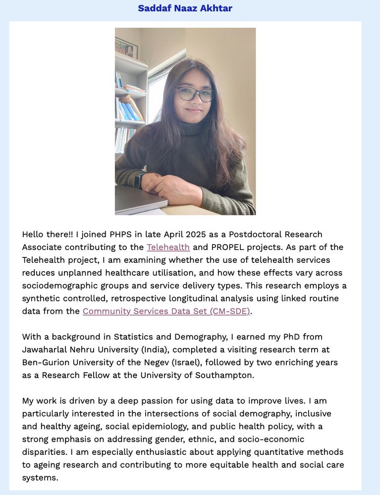 PHPS newsletter item on our recent new starter, Saddaf Naaz Akhtar.

Description from Saddaf:
"Hello there!! I joined PHPS in late April 2025 as a Postdoctoral Research Associate contributing to the Telehealth and PROPEL projects. As part of the Telehealth project, I am examining whether the use of telehealth services reduces unplanned healthcare utilisation, and how these effects vary across sociodemographic groups and service delivery types. This research employs a synthetic controlled, retrospective longitudinal analysis using linked routine data from the Community Services Data Set (CM-SDE).

With a background in Statistics and Demography, I earned my PhD from Jawaharlal Nehru University (India), completed a visiting research term at Ben-Gurion University of the Negev (Israel), followed by two enriching years as a Research Fellow at the University of Southampton.

My work is driven by a deep passion for using data to improve lives. I am particularly interested in the intersections of social demography, inclusive and healthy ageing, social epidemiology, and public health policy, with a strong emphasis on addressing gender, ethnic, and socio-economic disparities. I am especially enthusiastic about applying quantitative methods to ageing research and contributing to more equitable health and social care systems."