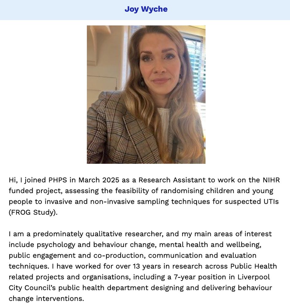 PHPS newsletter item on our recent new starter, Joy Wyche.

Description from Joy:

Hi, I joined PHPS in March 2025 as a Research Assistant to work on the NIHR funded project assessing the feasibility of randomising children and young people to invasive and non-invasive sampling techniques for suspected urinary tract infections (FROG Study).

I am a predominately qualitative researcher, and my main areas of interest include psychology and behaviour change, mental health and wellbeing, public engagement and co-production, communication and evaluation techniques. I have worked for over 13 years in research across Public Health related projects and organisations, including a 7-year position in Liverpool City Council’s public health department designing and delivering behaviour change interventions.