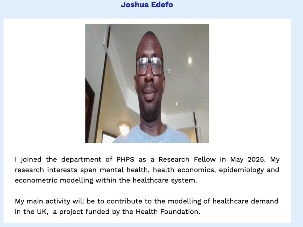 PHPS newsletter item on our recent new starter, Joshua Edefo.

Description from Joshua:
"I joined the department of PHPS as a Research Fellow in May 2025. My research interests span mental health, health economics, epidemiology and econometric modelling within the healthcare system.

My main activity will be to contribute to the modelling of healthcare demand in the UK,  a project funded by the Health Foundation."