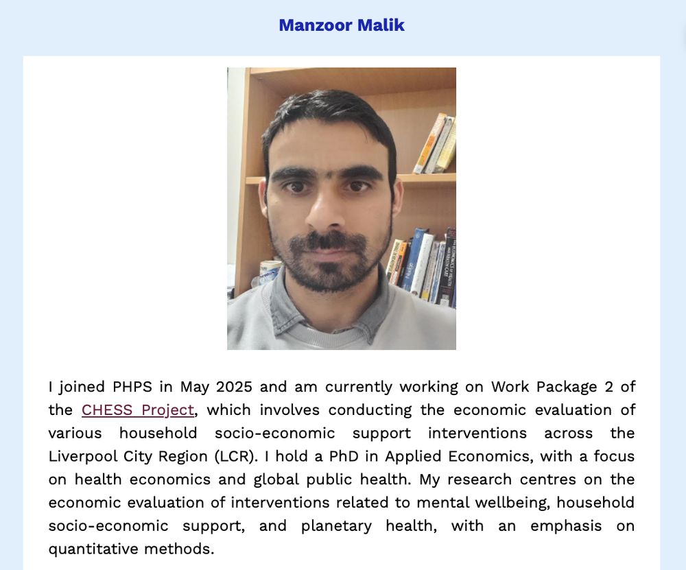 PHPS newsletter item on our recent new starter, Manzoor Malik.

Description from Manzoor:
"I joined PHPS in May 2025 and am currently working on Work Package 2 of the CHESS Project, which involves conducting the economic evaluation of various household socio-economic support interventions across the Liverpool City Region (LCR). I hold a PhD in Applied Economics, with a focus on health economics and global public health. My research centres on the economic evaluation of interventions related to mental wellbeing, household socio-economic support, and planetary health, with an emphasis on quantitative methods."