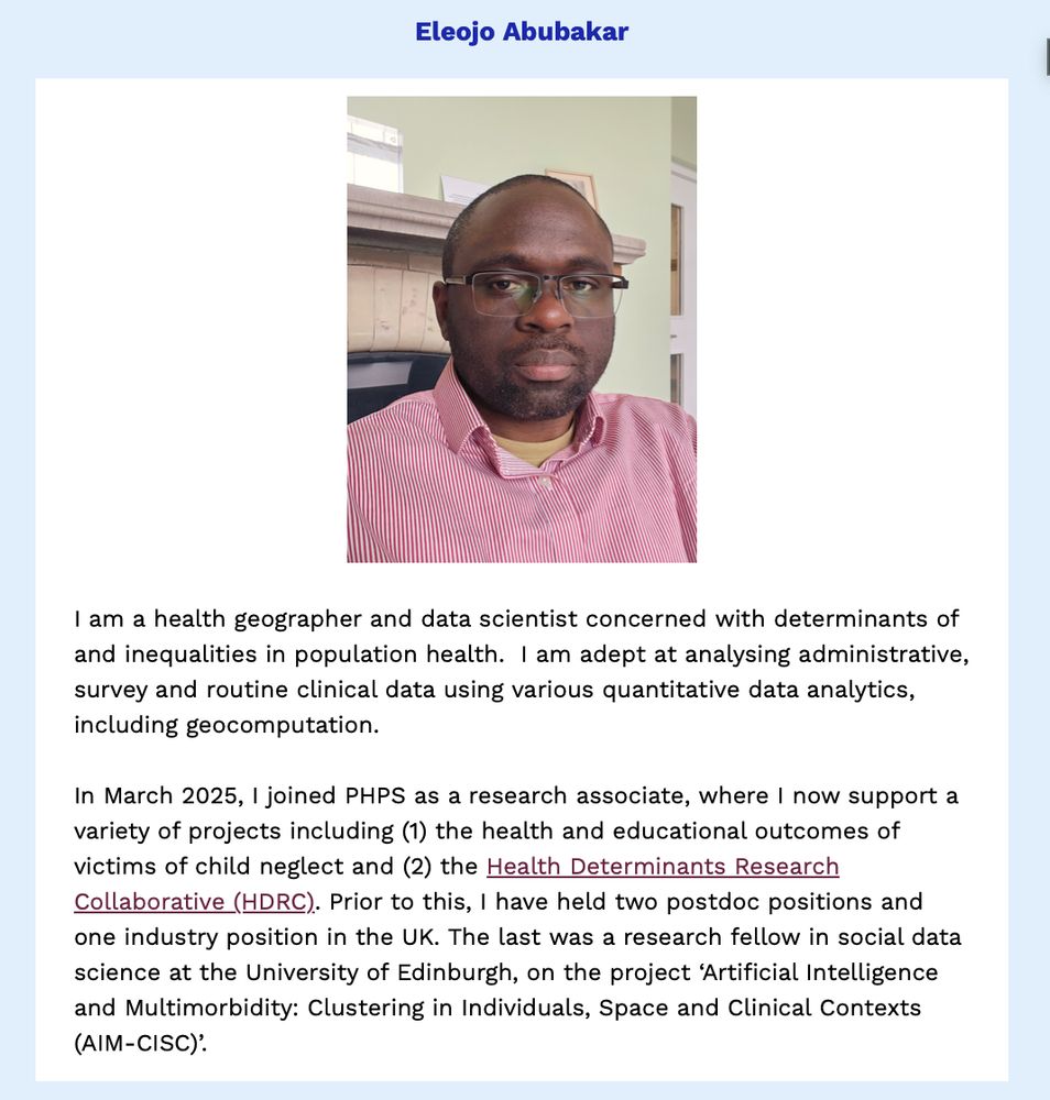 PHPS newsletter item on our recent new starter, Eleojo Abubakar.

Description from Eleojo:
"I am a health geographer and data scientist concerned with determinants of and inequalities in population health.  I am adept at analysing administrative, survey and routine clinical data using various quantitative data analytics, including geocomputation.
 
In March 2025, I joined PHPS as a research associate, where I now support a variety of projects including (1) the health and educational outcomes of victims of child neglect and (2) the Health Determinants Research Collaborative (HDRC). Prior to this, I have held two postdoc positions and one industry position in the UK. The last was a research fellow in social data science at the University of Edinburgh, on the project ‘Artificial Intelligence and Multimorbidity: Clustering in Individuals, Space and Clinical Contexts (AIM-CISC)’."