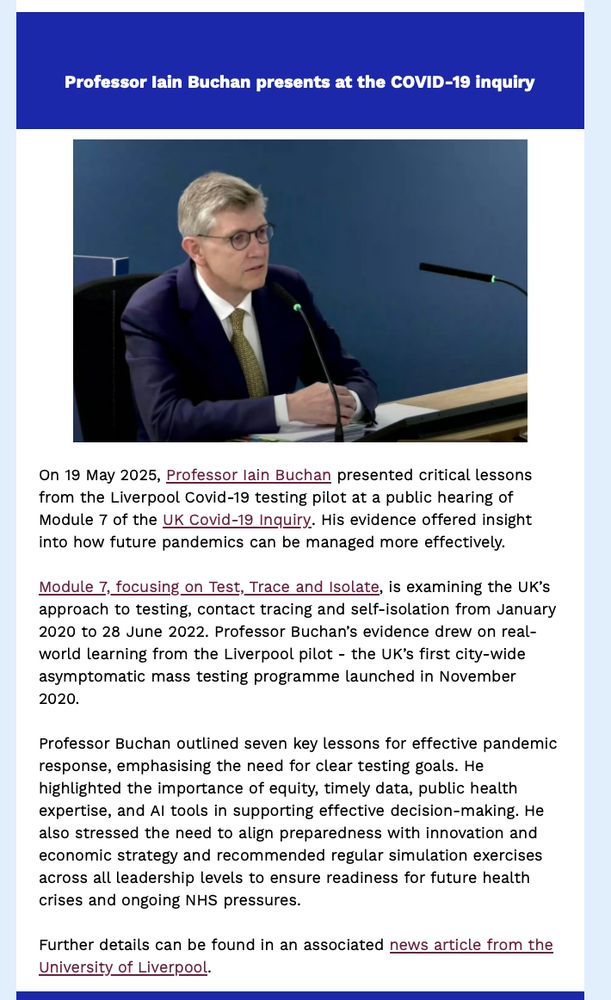 Professor Iain Buchan presents at the COVID-19 inquiry.

On 19 May 2025, Professor Iain Buchan presented critical lessons from the Liverpool Covid-19 testing pilot at a public hearing of Module 7 of the UK Covid-19 Inquiry. His evidence offered insight into how future pandemics can be managed more effectively.

Module 7, focusing on Test, Trace and Isolate, is examining the UK’s approach to testing, contact tracing and self-isolation from January 2020 to 28 June 2022. Professor Buchan’s evidence drew on real-world learning from the Liverpool pilot - the UK’s first city-wide asymptomatic mass testing programme launched in November 2020.

Professor Buchan outlined seven key lessons for effective pandemic response, emphasising the need for clear testing goals. He highlighted the importance of equity, timely data, public health expertise, and AI tools in supporting effective decision-making. He also stressed the need to align preparedness with innovation and economic strategy and recommended regular simulation exercises across all leadership levels to ensure readiness for future health crises and ongoing NHS pressures.

Further details can be found in an associated news article from the University of Liverpool.
https://news.liverpool.ac.uk/2025/05/19/liverpool-public-health-expert-presents-at-covid-19-inquiry/