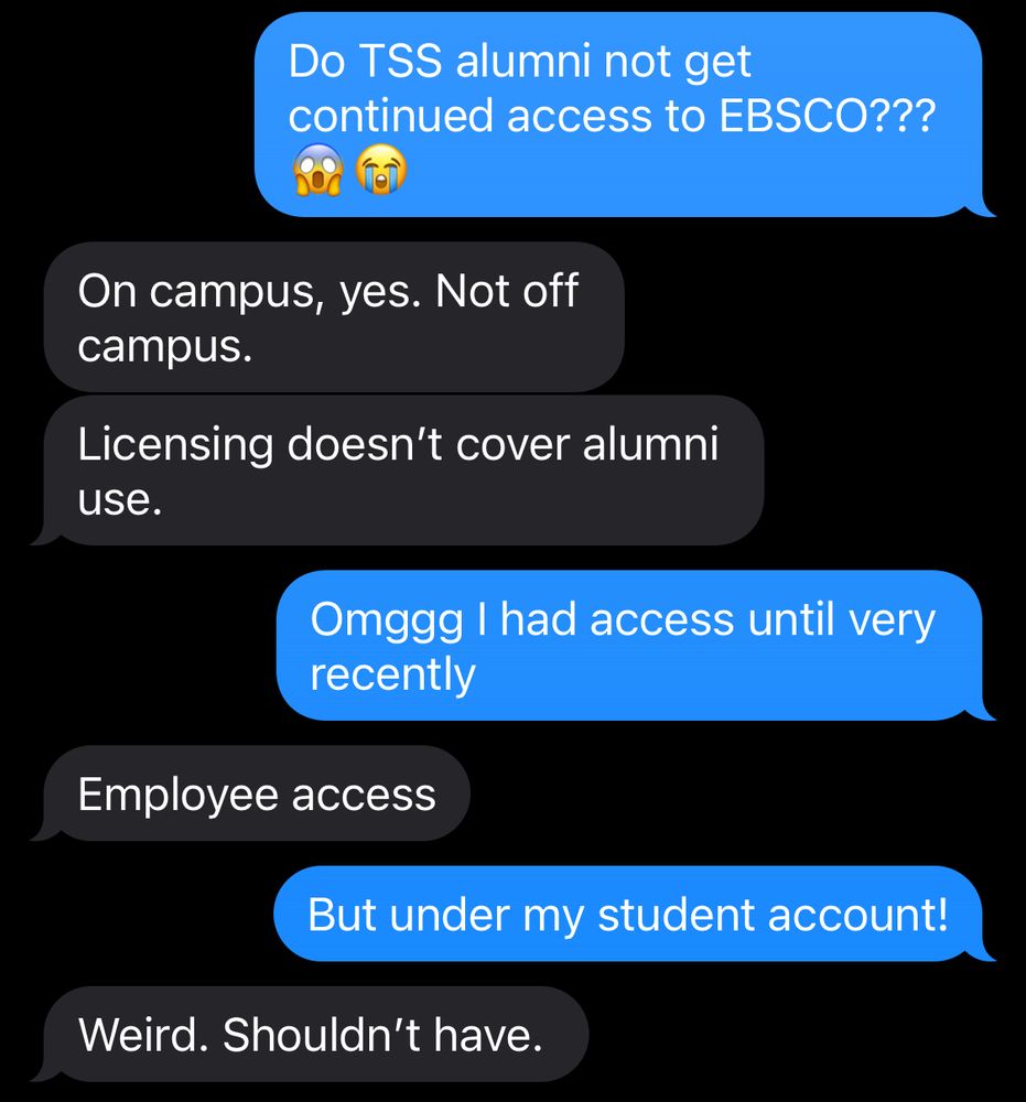 A text conversation that reads: Do TSS alumni not get continued access to EBSCO??? On campus, yes. Not off campus. Licensing doesn't cover alumni use. Omggg I had access until very recently Employee access But under my student account! Weird. Shouldn't have.