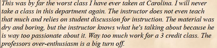 This was by far the worst class I have ever taken at Carolina. I will never take a class in this department again. The instructor does not even teach that much and relies on student discussion for instruction. The material was dry and boring, but the instructor knows what he's talking about because he is way too passionate about it. Way too much work for a 3 credit class. The professors over-enthusiasm is a big turn off.
