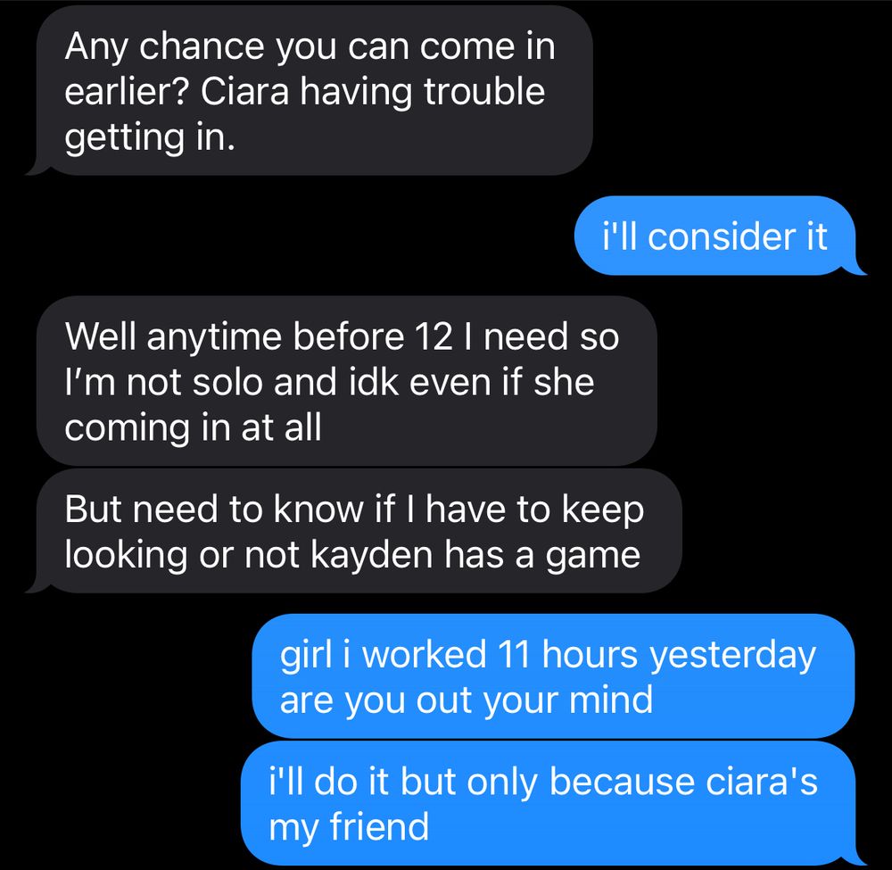 texts between me and my manager, saying:

Any chance you can come in earlier? Ciara having trouble getting in.

me: i'll consider it

Well anytime before 12 l need so I'm not solo and idk even if she coming in at all
But need to know if I have to keep looking or not kayden has a game

me: girl i worked 11 hours yesterday are you out your mind
i'll do it but only because ciara's my friend