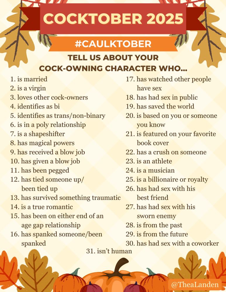 A challenge game for Cocktober 2025 with the following days:

Tell us about your cock-owning character who…

1 - is married
2 - is a virgin
3 - loves other cock-owners
4 - identifies as bi
5 - is in a poly relationship
6 - identifies as trans or non-binary
7 - is a shapeshifter
8 - has magical powers
9 - has received a blow job
10 - has given a blow job
11 - has been pegged
12 - has tied someone up/been tied up
13 - has survived something traumatic
14 - is a true romantic
15 - has been on either end of an age gap relationship
16 - has spanked someone/been spanked
17 - has watched other people have sex
18 - has had sex in public
19 - has saved the world
20 - is based on you or someone you know
21 - is featured on your favorite book cover
22 - has a crush on someone
23 - is an athlete
24 - is a musician
25 - has had sex with his best friend
26 - has had sex with his sworn enemy
27 - is from the past
28 - is from the future
29 - has had sex with a coworker
30 - is a billionaire or royalty
31 - isn’t human