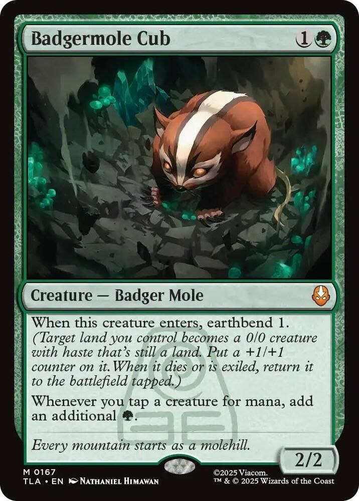 Badgermole cub
1 generic 1 green
Creature – Badger Mole

When this creature enters, earthbend 1. (Target land you control becomes a 0/0 creature with haste that’s still a land. Put a +1/+1 counter on it. When it dies or is exiled, return it to the battlefield tapped.)

Whenever you tap a creature for mana, add an additional green mana.

Flavor text: Every mountain starts as a molehill.

Power/Toughness: 2/2
