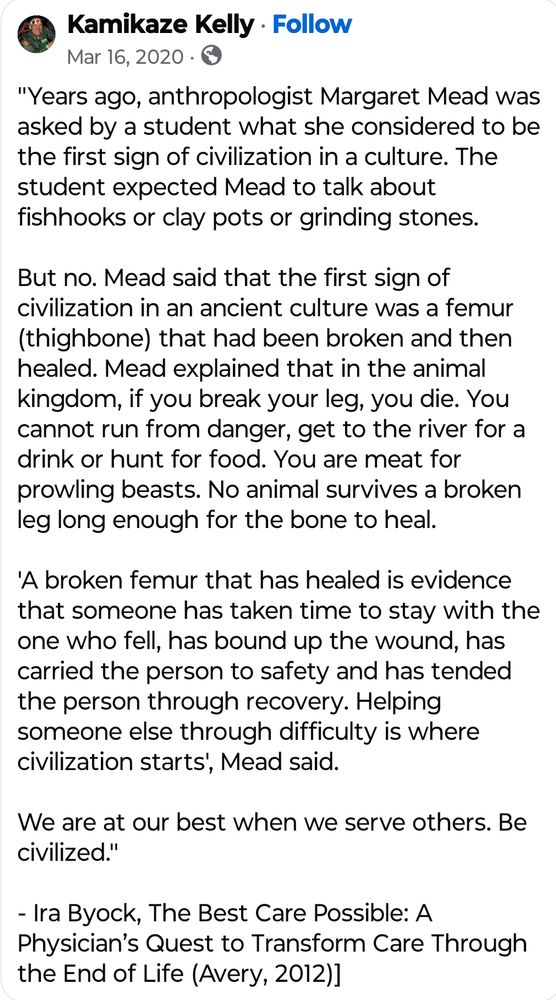 A Facebook status from a user named "Kamikaze Kelly" dated March 16, 2020 with the following text:

"Years ago, anthropologist Margaret Mead was asked by a student what she considered to be the first sign of civilization in a culture. The student expected Mead to talk about fishhooks or clay pots or grinding stones.

But no. Mead said that the first sign of civilization in an ancient culture was a femur (thighbone) that had been broken and then healed. Mead explained that in the animal kingdom, if you break your leg, you die. You cannot run from danger, get to the river for a drink or hunt for food. You are meat for prowling beasts. No animal survives a broken leg long enough for the bone to heal.

'A broken femur that has healed is evidence that someone has taken time to stay with the one who fell, has bound up the wound, has carried the person to safety and has tended the person through recovery. Helping someone else through difficulty is where civilization starts', Mead said.

We are at our best when we serve others. Be civilized."

- Ira Byock, The Best Care Possible: A Physician’s Quest to Transform Care Through the End of Life (Avery, 2012)]