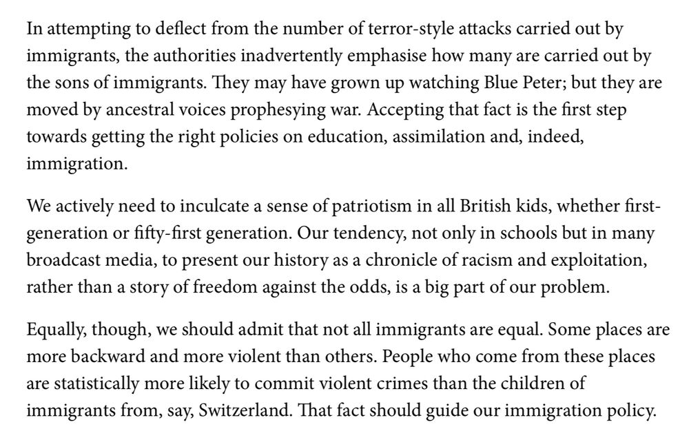 In attempting to deflect from the number of terror-style attacks carried out by immigrants, the authorities inadvertently emphasise how many are carried out by the sons of immigrants. They may have grown up watching Blue Peter; but they are moved by ancestral voices prophesying war. Accepting that fact is the first step towards getting the right policies on education, assimilation and, indeed, immigration.
We actively need to inculcate a sense of patriotism in all British kids, whether first-generation or fifty-first generation. Our tendency, not only in schools but in many broadcast media, to present our history as a chronicle of racism and exploitation, rather than a story of freedom against the odds, is a big part of our problem.
Equally, though, we should admit that not all immigrants are equal. Some places are more backward and more violent than others. People who come from these places are statistically more likely to commit violent crimes than the children of immigrants from, say, Switzerland. That fact should guide our immigration policy.