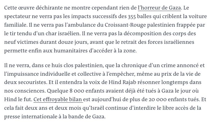 Vous pouvez partager un article en cliquant sur les icônes de partage en haut à droite de celui-ci. 
La reproduction totale ou partielle d’un article, sans l’autorisation écrite et préalable du Monde, est strictement interdite. 
Pour plus d’informations, consultez nos conditions générales de vente. 
Pour toute demande d’autorisation, contactez syndication@lemonde.fr. 
En tant qu’abonné, vous pouvez offrir jusqu’à cinq articles par mois à l’un de vos proches grâce à la fonctionnalité « Offrir un article ». 

https://www.lemonde.fr/un-si-proche-orient/article/2025/12/07/voir-et-entendre-la-voix-de-hind-rajab-au-dela-d-un-film-sur-une-enfant-tuee-a-gaza_6656322_6116995.html

Cette œuvre déchirante ne montre cependant rien de l’horreur de Gaza. Le spectateur ne verra pas les impacts successifs des 355 balles qui criblent la voiture familiale. Il ne verra pas l’ambulance du Croissant-Rouge palestinien frappée par le tir tendu d’un char israélien. Il ne verra pas la décomposition des corps des neuf victimes durant douze jours, avant que le retrait des forces israéliennes permette enfin aux humanitaires d’accéder à la zone.

Il ne verra, dans ce huis clos palestinien, que la chronique d’un crime annoncé et l’impuissance individuelle et collective à l’empêcher, même au prix de la vie de deux secouristes. Et il entendra la voix de Hind Rajab résonner longtemps dans nos consciences. Quelque 8 000 enfants avaient déjà été tués à Gaza le jour où Hind le fut. Cet effroyable bilan est aujourd’hui de plus de 20 000 enfants tués. Et cela fait deux ans et deux mois qu’Israël continue d’interdire le libre accès de la presse internationale à la bande de Gaza.