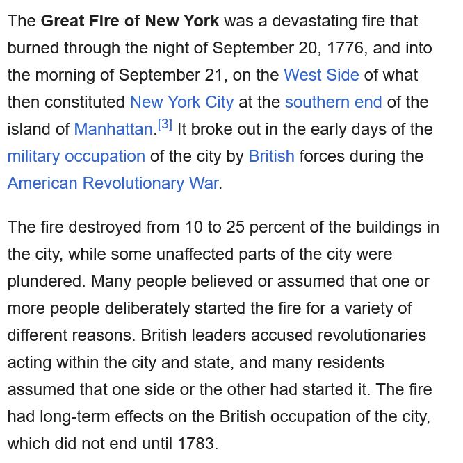 From the Wikipedia entry "Great Fire of New York (1776)"

The Great Fire of New York was a devastating fire that burned through the night of September 20, 1776, and into the morning of September 21, on the West Side of what then constituted New York City at the southern end of the island of Manhattan. It broke out in the early days of the military occupation of the city by British forces during the American Revolutionary War.

The fire destroyed from 10 to 25 percent of the buildings in the city, while some unaffected parts of the city were plundered. Many people believed or assumed that one or more people deliberately started the fire for a variety of different reasons. British leaders accused revolutionaries acting within the city and state, and many residents assumed that one side or the other had started it. The fire had long-term effects on the British occupation of the city, which did not end until 1783. 