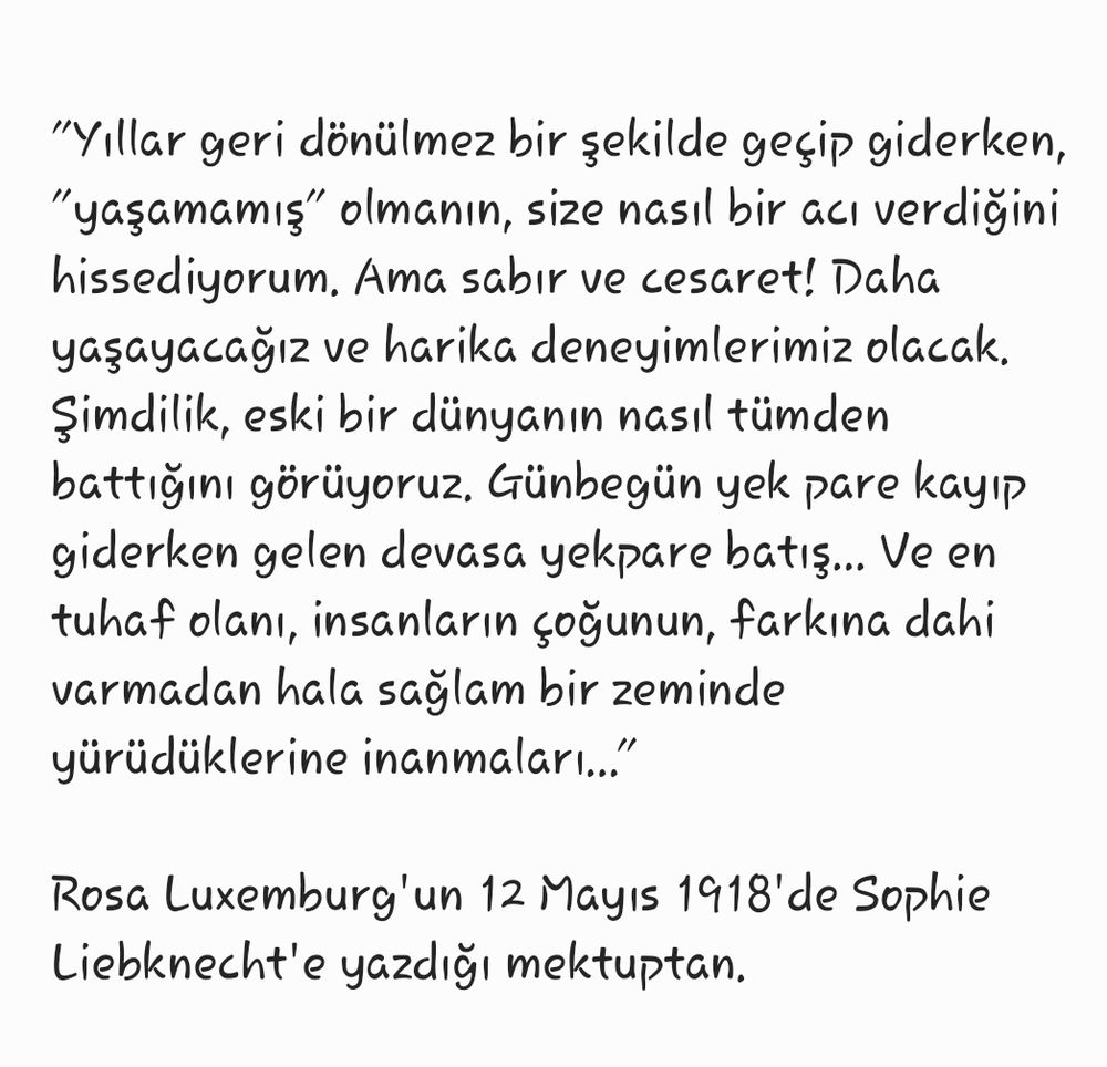 "Yıllar geri dönülmez bir şekilde geçip giderken, "yaşamamış" olmanın, size nasıl bir acı verdiğini hissediyorum. Ama sabır ve cesaret! Daha yaşayacağız ve harika deneyimlerimiz olacak. Şimdilik, eski bir dünyanın nasıl tümden battığını görüyoruz. Günbegün yek pare kayıp giderken gelen devasa yekpare batış... Ve en tuhaf olanı, insanların çoğunun, farkına dahi varmadan hala sağlam bir zeminde yürüdüklerine inanmaları..."

Rosa Luxemburg'un 12 Mayıs 1918'de Sophie Liebknecht'e yazdığı mektuptan. 
