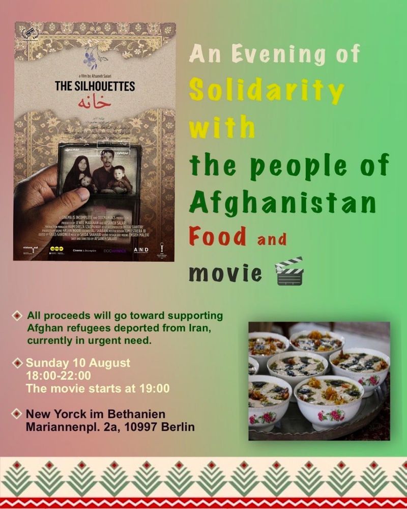 💥Announcement! Sunday 10.08.2025💥

🍽 An Evening of Solidarity with the people of Afghanistan 🎥

Sunday, 10.08.2025 | 6 p.m. | New Yorck Bethanien Mariannenplatz 2a 10997 Berlin

Arrival: U1, U3, U8 Kottbusser Tor | Bus 140 Mariannenplatz | Bus 147 Adalbertstraße | M29 Rio-Reiser-Platz

📣 Call: https://asanb.noblogs.org/?p=12672 - @anticolonialiran

#b1008 #anticolonialiran

In recent weeks, many Afghan refugees have been forcibly deported from Iran, left stranded at borders without access to basic necessities.

In response, we are organizing a small but meaningful gathering — to raise support through homemade food, shared stories, and collective care.

📌 The event includes:

🍛 Sale of homemade food

🎞 Screening of the film "The Silhouettes" directed by Afsaneh Salari

All proceeds will go toward supporting Afghan refugees currently in urgent need.
