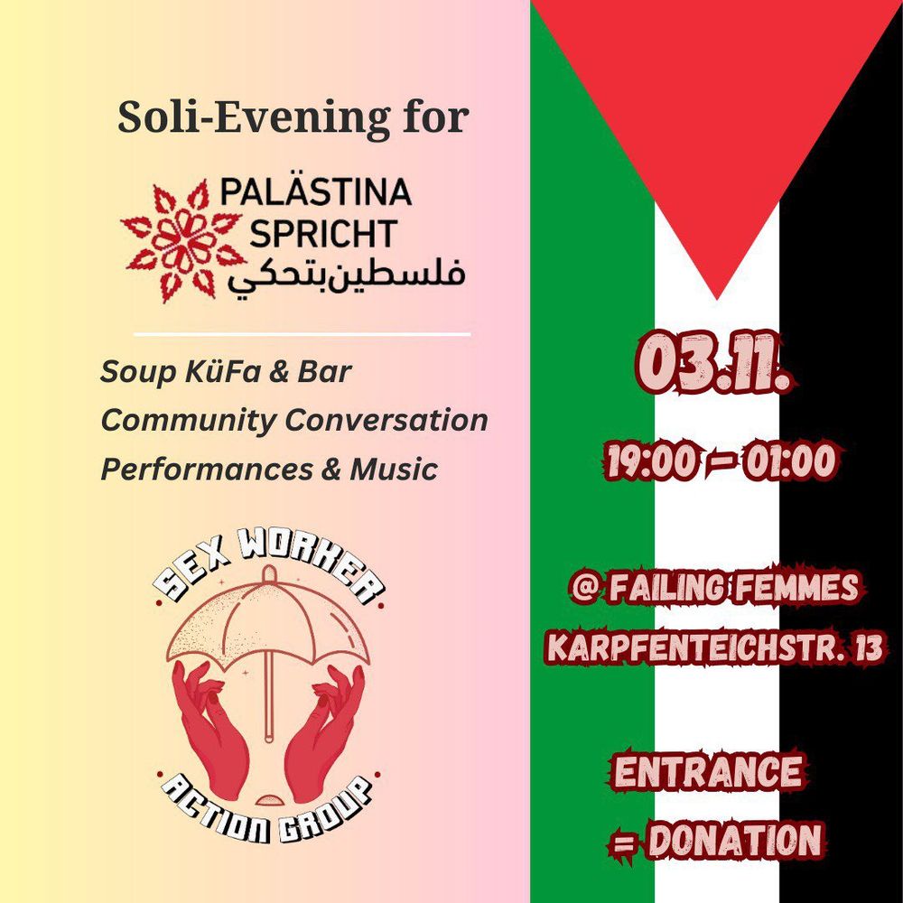 💥Ankündigung! Freitag 03.11.2023💥

🔥Soli-Evening for Palästina Spricht!🔥

Freitag, 03.11.2023 | 19:00 Uhr | @FailingFemmes Karpfenteichstraße 13, 12435 Berlin

Anreise: Bus 165, 166, 265 Rethelstraße | S8, S9, S41, S42, S45, S46, S47, S85, Bus 377 Plänterwald

📣  Aufruf @swactiongroup_berlin: https://www.instagram.com/p/CzBsSU7Ml3k/

#b0311 #PalestineSolidarity

*** automatic translation ***

Die Sex Worker Action Group Berlin veranstaltet einen Abend der Solidarität im Failing Femmes House, um die Kosten für die Anti-Repressionsarbeit von Palestine Speaks zu erhöhen. Kommt zu einem Abend mit Gesprächen, Performances, gemeinsamem Brotbrechen und Gemeinschaftserleben.

Sexarbeiter_innen und Queer- und Trans-Personen haben historisch gesehen das Zusammenkommen in der Gemeinschaft als einen Akt der Bewahrung und des Aufbaus von Ressourcen praktiziert, besonders in Zeiten, die viel von unserer kollektiven Aufmerksamkeit und unseren Ressourcen fordern.